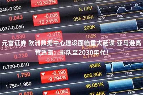 元富证券 欧洲数据中心建设面临重大延误 亚马逊高管透露：排队至2030年代！
